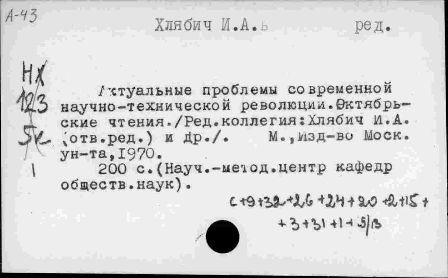 ﻿
Хлябич И.А.ь
ред.
м
I
/ктуальные проблемы современной научно-технической революции.Октябрьские чтения./Ред.коллегия:Хлябич И.А. (отв.ред.) и Др./.	М.,изд—во Моск,
ун-та,1970.
200 с.(Науч.-метод.центр кафедр обществ.наук).
С +9+ЛЧ + <ЙЛ1£ I
